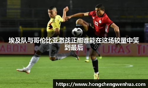埃及队与哥伦比亚激战正酣谁能在这场较量中笑到最后