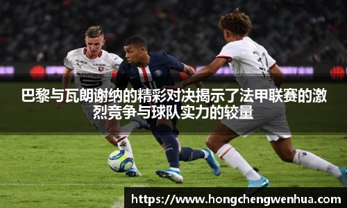 巴黎与瓦朗谢纳的精彩对决揭示了法甲联赛的激烈竞争与球队实力的较量